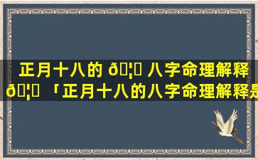 正月十八的 🦍 八字命理解释 🦊 「正月十八的八字命理解释是什么」